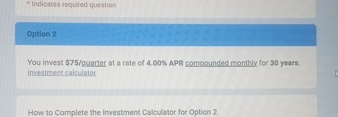 Indicates required question 
Option 2 
You invest $75 /quarter at a rate of 4.00% APR compounded monthly for 30 years. 
Investment calculator 
How to Complete the Investment Calculator for Option 2