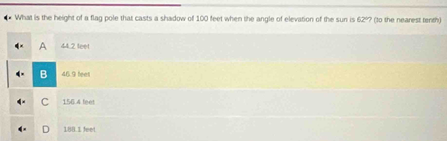 What is the height of a flag pole that casts a shadow of 100 feet when the angle of elevation of the sun is 62° ? (to the nearest tenth)
A 44.2 leet
B 46.9 fee1
C 156.4 feet
D 18B.1 feet