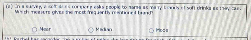 In a survey, a soft drink company asks people to name as many brands of soft drinks as they can.
Which measure gives the most frequently mentioned brand?
Mean Median Mode
(h) Rachel har recorded the number of miler