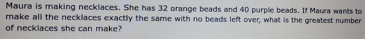 Maura is making necklaces. She has 32 orange beads and 40 purple beads. If Maura wants to 
make all the necklaces exactly the same with no beads left over, what is the greatest number 
of necklaces she can make?