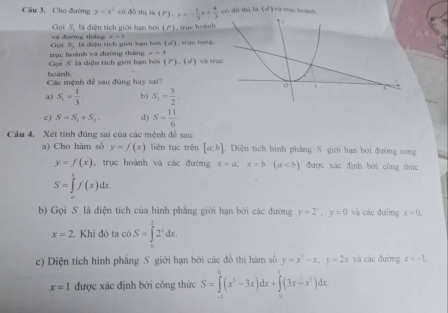 Cho đường y=x^2 có đồ thị là (P), y=- 1/3 x+ 4/3  có đồ thị là (d) và trục hoành.
Gọi S_1 là diện tích giới hạn bởi (P), trục hoành
và đường thắng x=1
Gọi S_2 là diện tích giới hạn bởi (d), trục tung.
trục hoành và đường thắng x=4
Gọi S là diện tích giới hạn bởi (P), (d) và trụ
hoành.
Các mệnh đề sau đúng hay sai?
a) S_1= 1/3 . S_2= 3/2 .
b)
?) +
c) S=S_1+S_2. d) S= 11/6 .
Câu 4. Xét tính đúng sai của các mệnh đề sau:
a) Cho hàm số y=f(x) liên tục trên [a;b].  Diện tích hình phẳng S giới hạn bởi đường cong
y=f(x) , trục hoành và các đường x=a,x=b(a được xác định bởi công thức
S=∈tlimits _a^(bf(x)dx.
b) Gọi S là diện tích của hình phẳng giới hạn bởi các đường y=2^x),y=0 và các đường x=0.
x=2. Khi đó ta c6.S=∈tlimits _0^(22^x)dx.
c) Diện tích hình phẳng S giới hạn bởi các đồ thị hàm số y=x^3-x,y=2x và các đường x=-1,
x=1 được xác định bởi công thức S=∈tlimits _(-1)^0(x^3-3x)dx+∈tlimits _0^(1(3x-x^3))dx.