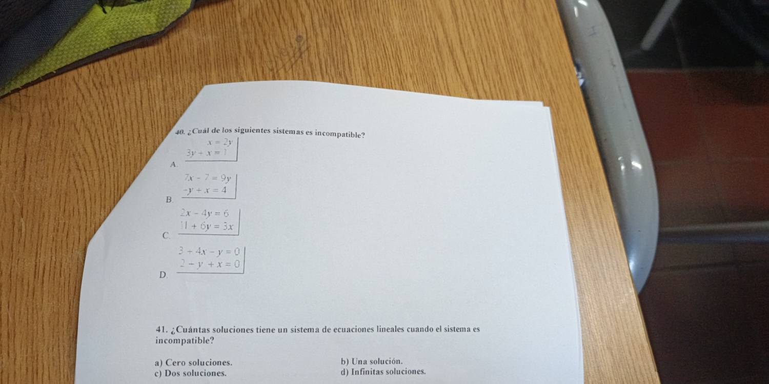 ¿Cuál de los siguientes sistemas es incompatible?
x=2y
3y+x=1
A.
7x-7=9y
-y+x=4
B.
2x-4y=6
C. _ 11+6y=3x
3+4x-y=0
2-y+x=0
D.
41. ¿Cuántas soluciones tiene un sistema de ecuaciones lineales cuando el sistema es
incompatible?
a) Cero soluciones. b) Una solución.
c) Dos soluciones. d) Infinitas soluciones.