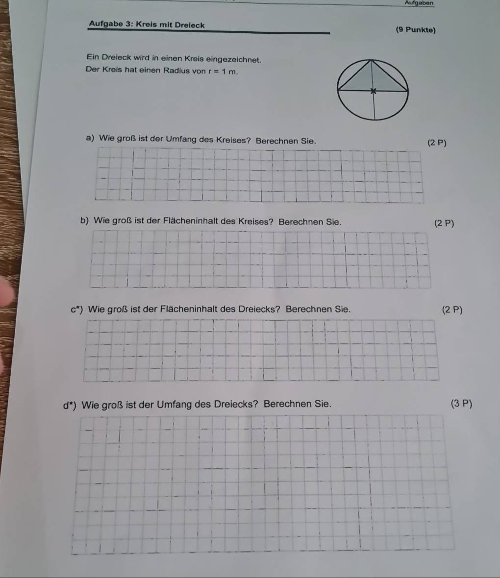 Aufgaben 
Aufgabe 3: Kreis mit Dreieck 
(9 Punkte) 
Ein Dreieck wird in einen Kreis eingezeichnet. 
Der Kreis hat einen Radius von r=1m. 
a) Wie groß ist der Umfang des Kreises? Berechnen Sie. (2 P) 
b) Wie groß ist der Flächeninhalt des Kreises? Berechnen Sie. (2 P)
c^(*) Wie groß ist der Flächeninhalt des Dreiecks? Berechnen Sie. (2 P)
d^*)) Wie groß ist der Umfang des Dreiecks? Berechnen Sie. (3 P)