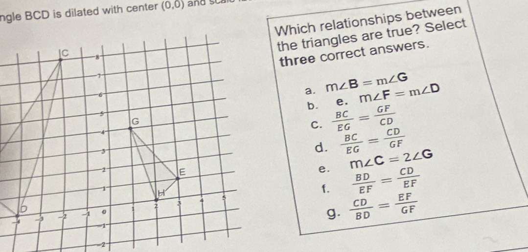 ngle BCD is dilated with center (0,0) and sca
Which relationships between
the triangles are true? Select
three correct answers.
a. m∠ B=m∠ G
b. ₹e. m∠ F=m∠ D
C.  BC/EG = GF/CD 
d.  BC/EG = CD/GF 
e. m∠ C=2∠ G
f.
 BD/EF = CD/EF 
g.  CD/BD = EF/GF 