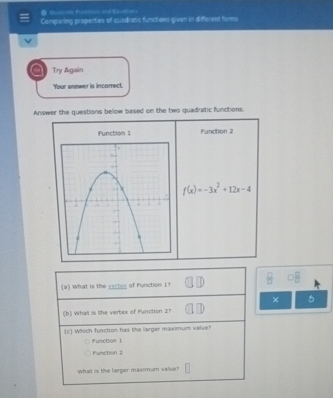 Cianeetic Functions and Equations
Comparing properties of quadratic functions given in different forms
a Try Again
Your answer is incorrect.
Answer the questions below based on the two quadratic functions.
Function 1 Function 2
f(x)=-3x^2+12x-4
 □ /□   □  □ /□  
(a) What is the vertex of Function 1?
×
(b) What is the vertex of Function 2?
(c) Which function has the larger maximum value?
Function 1
Function 2
What is the larger maximum value?