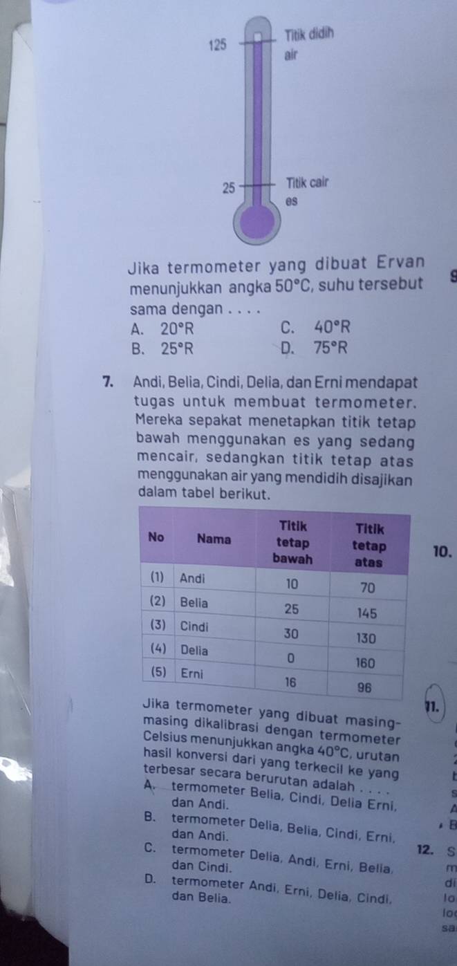 Jika tet Ervan
menunjukkan angka 50°C , suhu tersebut 9
sama dengan . . . .
A. 20°R C. 40°R
B. 25°R D. 75°R
7. Andi, Belia, Cindi, Delia, dan Erni mendapat
tugas untuk membuat termometer.
Mereka sepakat menetapkan titik tetap
bawah menggunakan es yang sedang
mencair, sedangkan titik tetap atas
menggunakan air yang mendidih disajikan
dalam tabel berikut.
10.
1.
ometer yang dibuat masing-
masing dikalibrasi dengan termometer
Celsius menunjukkan angka 40°C , urutan
hasil konversi dari yang terkecil ke yang
terbesar secara berurutan adalah . . . . s
A. termometer Belia, Cindi, Delia Erni. a
dan Andi.
. B
B. termometer Delia, Belia, Cindi, Erni,
dan Andi.
12. s
C. termometer Delia, Andi, Erni, Belia, m
dan Cindi.
di
D. termometer Andi, Erni, Delia, Cindi, lo
dan Belia. lo
sa