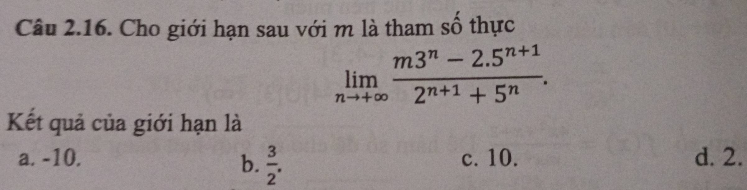 Cho giới hạn sau với m là tham số thực
limlimits _nto +∈fty  (m3^n-2.5^(n+1))/2^(n+1)+5^n . 
Kết quả của giới hạn là
a. -10. c. 10. d. 2.
b.  3/2 .