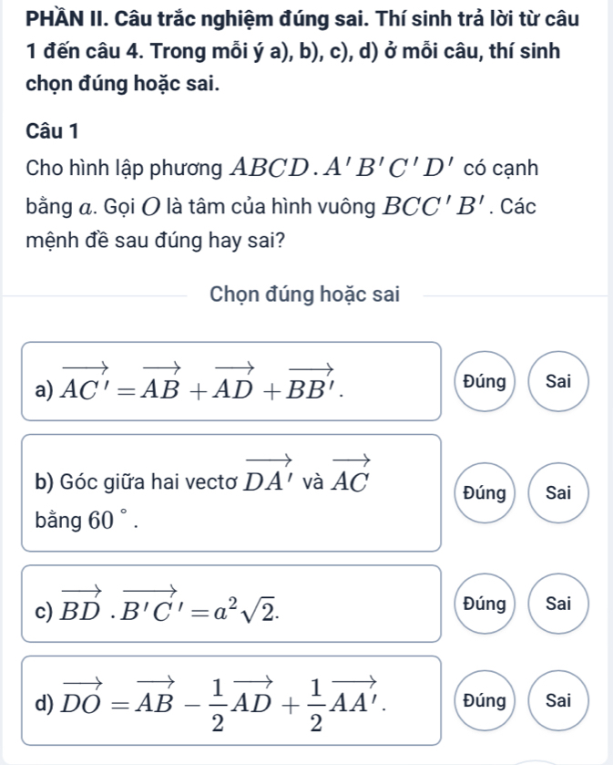 PHÄN II. Câu trắc nghiệm đúng sai. Thí sinh trả lời từ câu 
1 đến câu 4. Trong mỗi ý a), b), c), d) ở mỗi câu, thí sinh 
chọn đúng hoặc sai. 
Câu 1 
Cho hình lập phương ABCD. A'B'C'D' có cạnh 
bằng a. Gọi O là tâm của hình vuông BCC'B'. Các 
mệnh đề sau đúng hay sai? 
Chọn đúng hoặc sai 
a) vector AC'=vector AB+vector AD+vector BB'. Đúng Sai 
b) Góc giữa hai vectơ vector DA' và vector AC Đúng Sai 
bằng 60°. 
c) vector BD· vector B'C'=a^2sqrt(2). Đúng Sai 
d) vector DO=vector AB- 1/2 vector AD+ 1/2 vector AA'. Đúng Sai