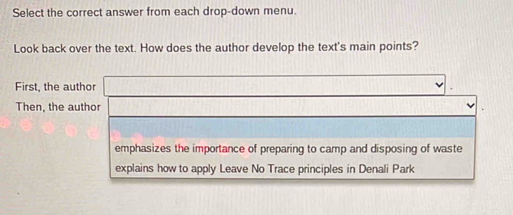 Select the correct answer from each drop-down menu.
Look back over the text. How does the author develop the text's main points?
First, the author
Then, the author
emphasizes the importance of preparing to camp and disposing of waste
explains how to apply Leave No Trace principles in Denali Park