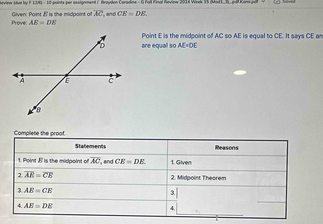 Review (due by F 12/6) - 10 points per assignment / Brayden Caradine - G Fall Final Review 2024 Week 15 (Mod1_3)_.pdf.Kami.pdf Saved 
Given: Point E is the midpoint of overline AC , and CE=DE. 
Prove: AE=DE
Point E is the midpoint of AC so AE is equal to CE. It says CE an 
are equal so AE=DE
Complete the proof. 
Statements Reasons 
1. Point E is the midpoint of overline AC , and CE=DE. 1. Given 
2. overline AE=overline CE 2. Midpoint Theorem 
3. AE=CE
3. 
4. AE=DE 4.