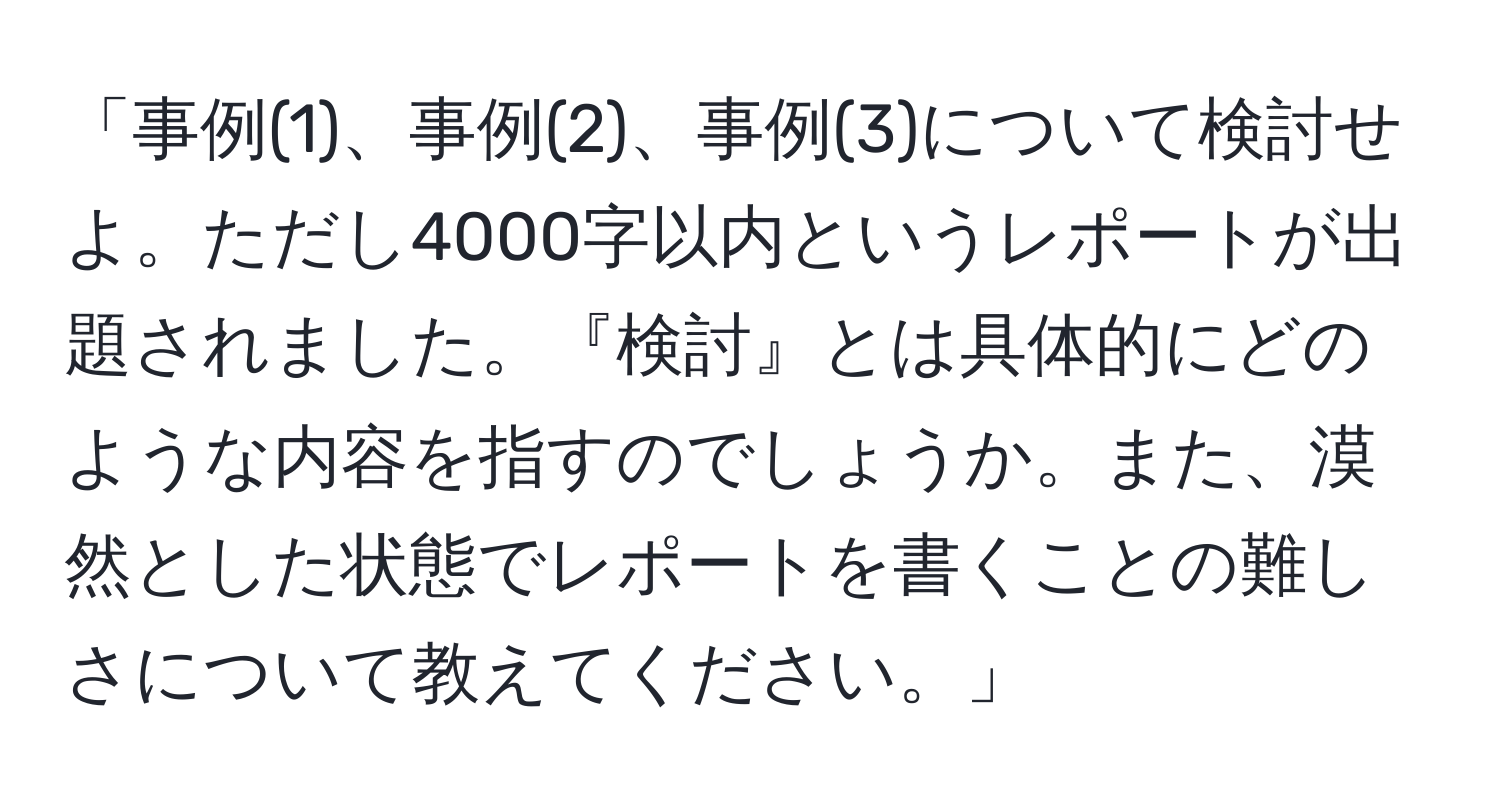 「事例(1)、事例(2)、事例(3)について検討せよ。ただし4000字以内というレポートが出題されました。『検討』とは具体的にどのような内容を指すのでしょうか。また、漠然とした状態でレポートを書くことの難しさについて教えてください。」