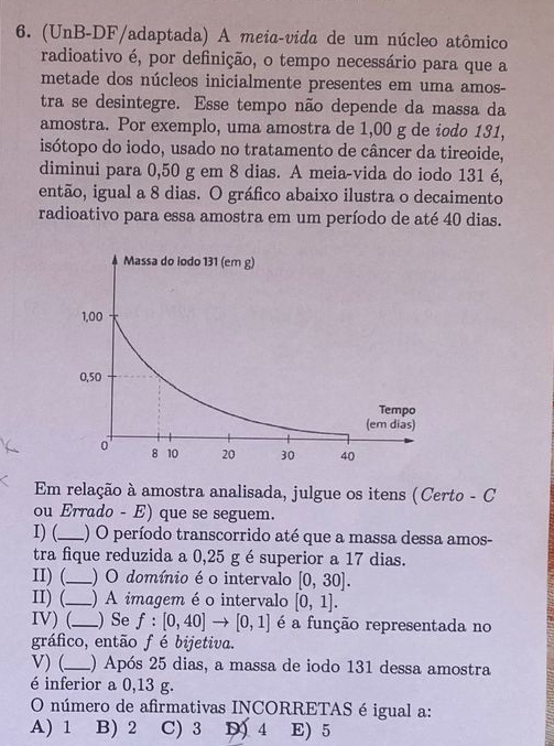 (UnB-DF/adaptada) A meia-vida de um núcleo atômico
radioativo é, por definição, o tempo necessário para que a
metade dos núcleos inicialmente presentes em uma amos-
tra se desintegre. Esse tempo não depende da massa da
amostra. Por exemplo, uma amostra de 1,00 g de iodo 131,
isótopo do iodo, usado no tratamento de câncer da tireoide,
diminui para 0,50 g em 8 dias. A meia-vida do iodo 131 é,
então, igual a 8 dias. O gráfico abaixo ilustra o decaimento
radioativo para essa amostra em um período de até 40 dias.
Em relação à amostra analisada, julgue os itens (Certo - C
ou Errado - E) que se seguem.
I) (_ () O período transcorrido até que a massa dessa amos-
tra fique reduzida a 0,25 g é superior a 17 dias.
II) (._ ) O domínio é o intervalo [0,30]. 
II) (._ ) A imagem é o intervalo [0,1]. 
IV) (_ ) Se f:[0,40]to [0,1] é a função representada no
gráfico, então f é bijetiva.
V) (._ 1) Após 25 dias, a massa de iodo 131 dessa amostra
é inferior a 0,13 g.
O número de afirmativas INCORRETAS é igual a:
A) 1 B) 2 C) 3 D 4 E) 5