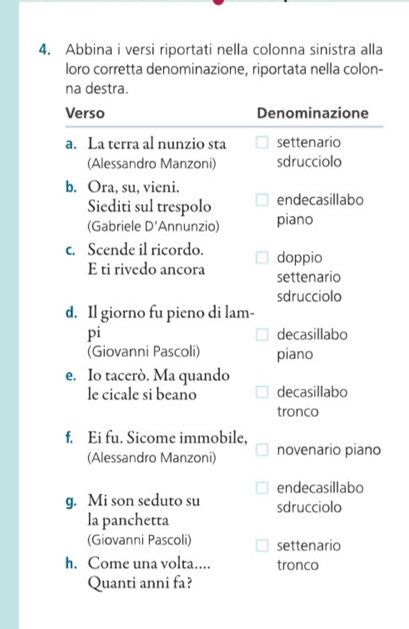 Abbina i versi riportati nella colonna sinistra alla
loro corretta denominazione, riportata nella colon-
na destra.
Verso Denominazione
a. La terra al nunzio sta settenario
(Alessandro Manzoni) sdrucciolo
b. Ora, su, vieni.
Siediti sul trespolo endecasillabo
(Gabriele D' Annunzio) piano
c. Scende il ricordo. doppio
E ti rivedo ancora settenario
sdrucciolo
d. Il giorno fu pieno di lam-
pi decasillabo
(Giovanni Pascoli) piano
e. Io tacerò. Ma quando
le cicale si beano decasillabo
tronco
f. Ei fu. Sicome immobile,
(Alessandro Manzoni) novenario piano
endecasillabo
g. Mi son seduto su sdrucciolo
la panchetta
(Giovanni Pascoli) settenario
h. Come una volta.... tronco
Quanti anni fa?