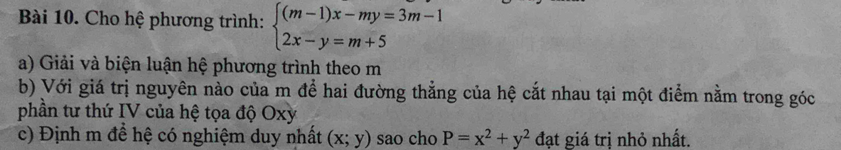 Cho hệ phương trình: beginarrayl (m-1)x-my=3m-1 2x-y=m+5endarray.
a) Giải và biện luận hệ phương trình theo m
b) Với giá trị nguyên nào của m để hai đường thẳng của hệ cắt nhau tại một điểm nằm trong góc
phần tư thứ IV của hệ tọa độ Oxy
c) Định m để hệ có nghiệm duy nhất (x;y) sao cho P=x^2+y^2 đạt giá trị nhỏ nhất.