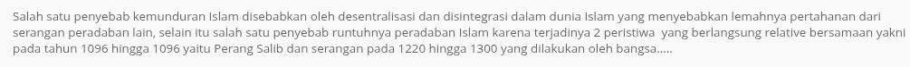 Salah satu penyebab kemunduran Islam disebabkan oleh desentralisasi dan disintegrasi dalam dunia Islam yang menyebabkan lemahnya pertahanan dari 
serangan peradaban lain, selain itu salah satu penyebab runtuhnya peradaban Islam karena terjadinya 2 peristiwa yang berlangsung relative bersamaan yakni 
pada tahun 1096 hingga 1096 yaitu Perang Salib dan serangan pada 1220 hingga 1300 yang dilakukan oleh bangsa.....