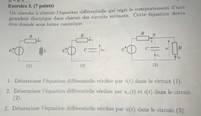 E=0 v+
Exercice 3. (7 points)
On cherche à obtenir l'équation différentielle qui régit le comportement d^r une
grandeur électrique dans chacun des circuits suivants. Cette équation devra
être donnée sous forme canonique.
  
 
1. Déterminer l'équation différentielle vérifiée par i(t) dans le circuit (1).
2. Déterminer l'équation différentielle vérifiée par u_c(t) et i(t) dans le circuit
(2).
3. Déterminer l'équation différentielle vérifiée par u(t) dans le circuit (3).