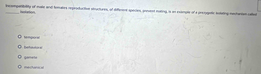 Incompatibility of male and females reproductive structures, of different species, prevent mating, is an example of a prezygotic isolating mechanism called
isolation.
temporal
behavioral
gamete
mechanical