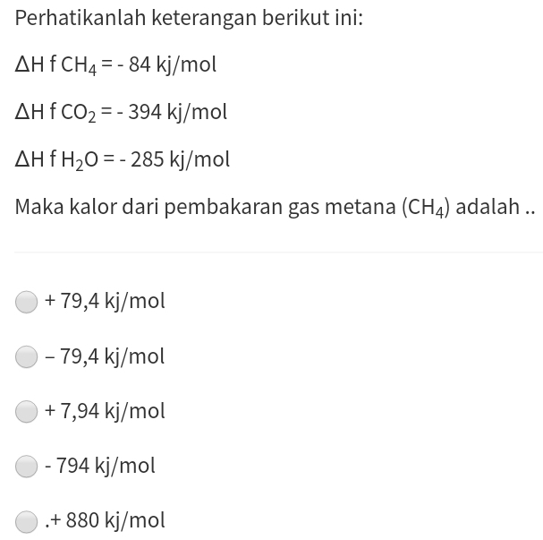 Perhatikanlah keterangan berikut ini:
△ HfCH_4=-84kJ/mol
△ HfCO_2=-394kj/mol
△ H H_2O=-285kj/mol
Maka kalor dari pembakaran gas metana (CH_4) adalah ..
+ 79,4 kj/m 01
- 79,4 kj/mol
+ 7,94 kj/mol
- 794 kj/mol . + 880 kj/mol