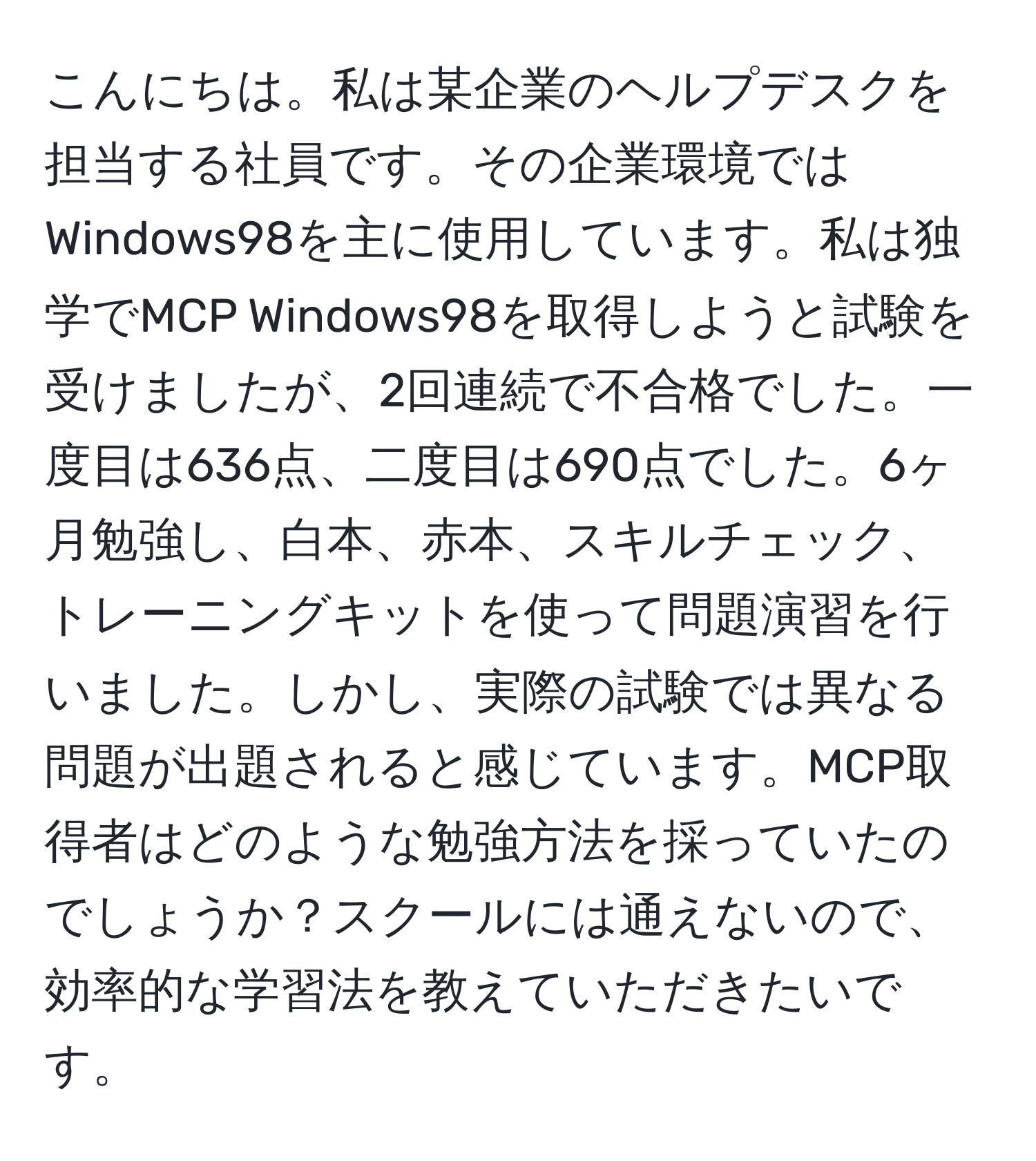 こんにちは。私は某企業のヘルプデスクを担当する社員です。その企業環境ではWindows98を主に使用しています。私は独学でMCP Windows98を取得しようと試験を受けましたが、2回連続で不合格でした。一度目は636点、二度目は690点でした。6ヶ月勉強し、白本、赤本、スキルチェック、トレーニングキットを使って問題演習を行いました。しかし、実際の試験では異なる問題が出題されると感じています。MCP取得者はどのような勉強方法を採っていたのでしょうか？スクールには通えないので、効率的な学習法を教えていただきたいです。