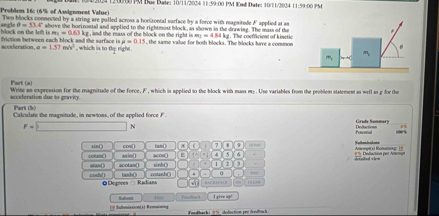 0/4/2024 12:00:00 PM Due Date: 10/11/2024 11:59:00 PM End Date: 10/11/2024 11:59:00 PM
Problem 16: (6% of Assignment Value)
Two blocks connected by a string are pulled across a horizontal surface by a force with magnitude F applied at an
angle θ =53.4° above the horizontal and applied to the rightmost block, as shown in the drawing. The mass of the
block on the left is m_1=0.63kg , and the mass of the block on the right is m_2=4.84kg. The coefficient of kinetic
friction between each block and the surface is mu =0.15 , the same value for both blocks. The blocks have a common
acceleration. a=1.57m/s^2 , which is to the right. 
Part (a)
Write an expression for the magnitude of the force, F , which is applied to the block with mass m2. Use variables from the problem statement as well as g for the
acceleration due to gravity.
Part (b)
Calculate the magnitude, in newtons, of the applied force F . Grade Summary
F=□ N Deductions 100 % 0 %
Potential
sin() cos() tan() π ( ) 7 8 9 [OME| Submissions
Attempt(s) Remaining: 10
cotan() asin() acos() E ↑^ ^↓ 4 5 6 , detailed view 0% Deduction per Attempt
atan() acotan() sinh() / 1 2 3
cosh() tanh() cotanh() + . 0 END
◎Degrees Radians √( BACKSPACI CLEAR
Submit Hin3 Fendback I give up!
10 Submission(s) Remaining
Feedback: 0% deduction per feedback.