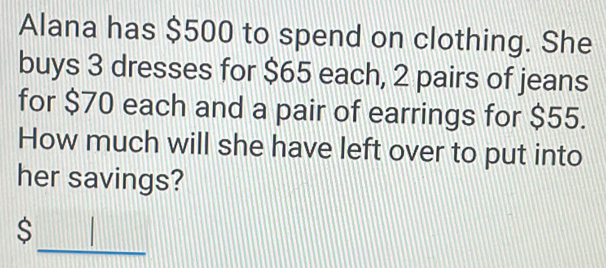 Alana has $500 to spend on clothing. She 
buys 3 dresses for $65 each, 2 pairs of jeans 
for $70 each and a pair of earrings for $55. 
How much will she have left over to put into 
her savings? 
_ 
S