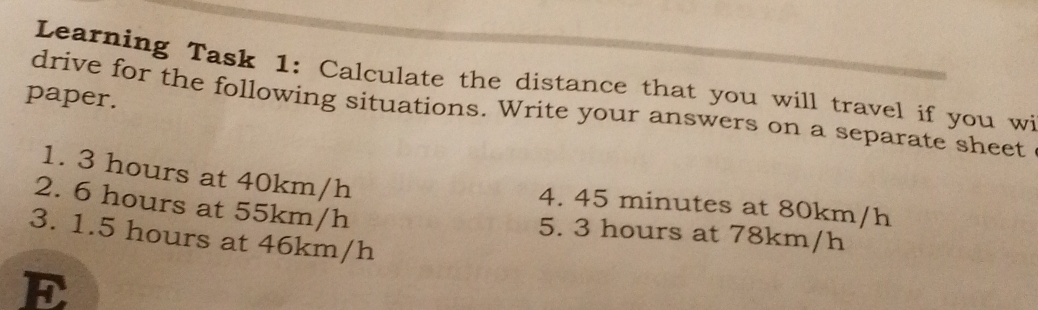 Learning Task 1: Calculate the distance that you will travel if you wi 
paper. 
drive for the following situations. Write your answers on a separate sheet 
1. 3 hours at 40km/h
2. 6 hours at 55km/h
4. 45 minutes at 80km/h
5. 3 hours at 78km/h
3. 1.5 hours at 46km/h
E