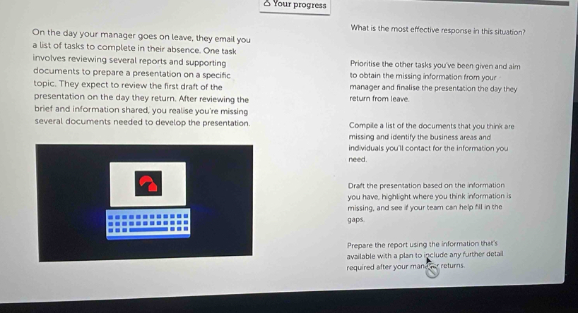 ♂ Your progress 
What is the most effective response in this situation? 
On the day your manager goes on leave, they email you 
a list of tasks to complete in their absence. One task 
involves reviewing several reports and supporting Prioritise the other tasks you've been given and aim 
documents to prepare a presentation on a specific to obtain the missing information from your 
topic. They expect to review the first draft of the manager and finalise the presentation the day they 
presentation on the day they return. After reviewing the return from leave. 
brief and information shared, you realise you're missing 
several documents needed to develop the presentation. Compile a list of the documents that you think are 
missing and identify the business areas and 
individuals you'll contact for the information you 
need. 
Draft the presentation based on the information 
you have, highlight where you think information is 
missing, and see if your team can help fill in the 
gaps. 
Prepare the report using the information that's 
available with a plan to include any further detail 
required after your mandher returns.