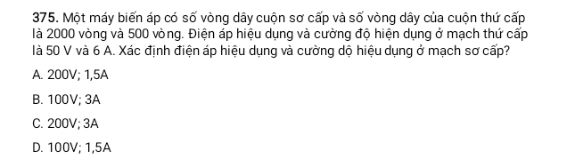 Một máy biến áp có số vòng dây cuộn sơ cấp và số vòng dây của cuộn thứ cấp
là 2000 vòng và 500 vòng. Điện áp hiệu dụng và cường độ hiện dụng ở mạch thứ cấp
là 50 V và 6 A. Xác định điện áp hiệu dụng và cường dộ hiệu dụng ở mạch sơ cấp?
A. 200V; 1,5A
B. 100V; 3A
C. 200V; 3A
D. 100V; 1,5A