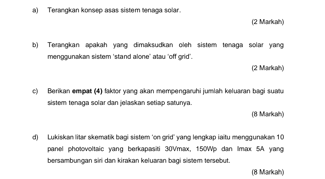 Terangkan konsep asas sistem tenaga solar. 
(2 Markah) 
b) Terangkan apakah yang dimaksudkan oleh sistem tenaga solar yang 
menggunakan sistem ‘stand alone’ atau ‘off grid’. 
(2 Markah) 
c) Berikan empat (4) faktor yang akan mempengaruhi jumlah keluaran bagi suatu 
sistem tenaga solar dan jelaskan setiap satunya. 
(8 Markah) 
d) Lukiskan litar skematik bagi sistem ‘on grid’ yang lengkap iaitu menggunakan 10
panel photovoltaic yang berkapasiti 30Vmax, 150Wp dan Imax 5A yang 
bersambungan siri dan kirakan keluaran bagi sistem tersebut. 
(8 Markah)