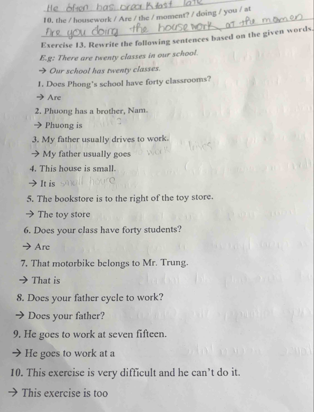 the / housework / Are / the / moment? / doing / you / at 
Exercise 13. Rewrite the following sentences based on the given words. 
E.g: There are twenty classes in our school. 
→ Our school has twenty classes. 
1. Does Phong’s school have forty classrooms? 
Are 
2. Phuong has a brother, Nam. 
Phuong is 
3. My father usually drives to work. 
My father usually goes 
4. This house is small. 
It is 
5. The bookstore is to the right of the toy store. 
The toy store 
6. Does your class have forty students? 
Are 
7. That motorbike belongs to Mr. Trung. 
That is 
8. Does your father cycle to work? 
Does your father? 
9. He goes to work at seven fifteen. 
He goes to work at a 
10. This exercise is very difficult and he can’t do it. 
This exercise is too