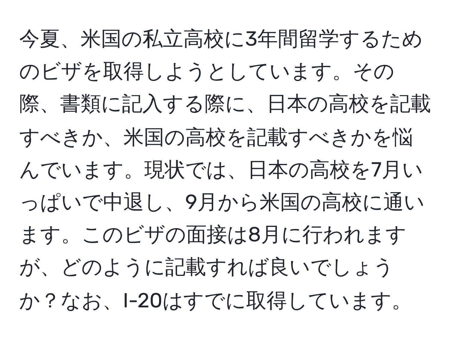 今夏、米国の私立高校に3年間留学するためのビザを取得しようとしています。その際、書類に記入する際に、日本の高校を記載すべきか、米国の高校を記載すべきかを悩んでいます。現状では、日本の高校を7月いっぱいで中退し、9月から米国の高校に通います。このビザの面接は8月に行われますが、どのように記載すれば良いでしょうか？なお、I-20はすでに取得しています。