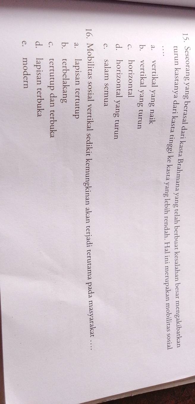 Seseorang yang berasal dari kasta Brahmana yang telah berbuat kesalahan besar mengakibatkan
turun kastanya dari kasta tinggi ke kasta yang lebih rendah. Hal ini merupakan mobilitas sosial
. .
a. vertikal yang naik
b. vertikal yang turun
c. horizontal
d. horizontal yang turun
e. salam semua
16. Mobilitas sosial vertikal sedikit kemungkinan akan terjadi terutama pada masyarakat …
a. lapisan tertutup
b. terbelakang
c. tertutup dan terbuka
d. lapisan terbuka
e. modern