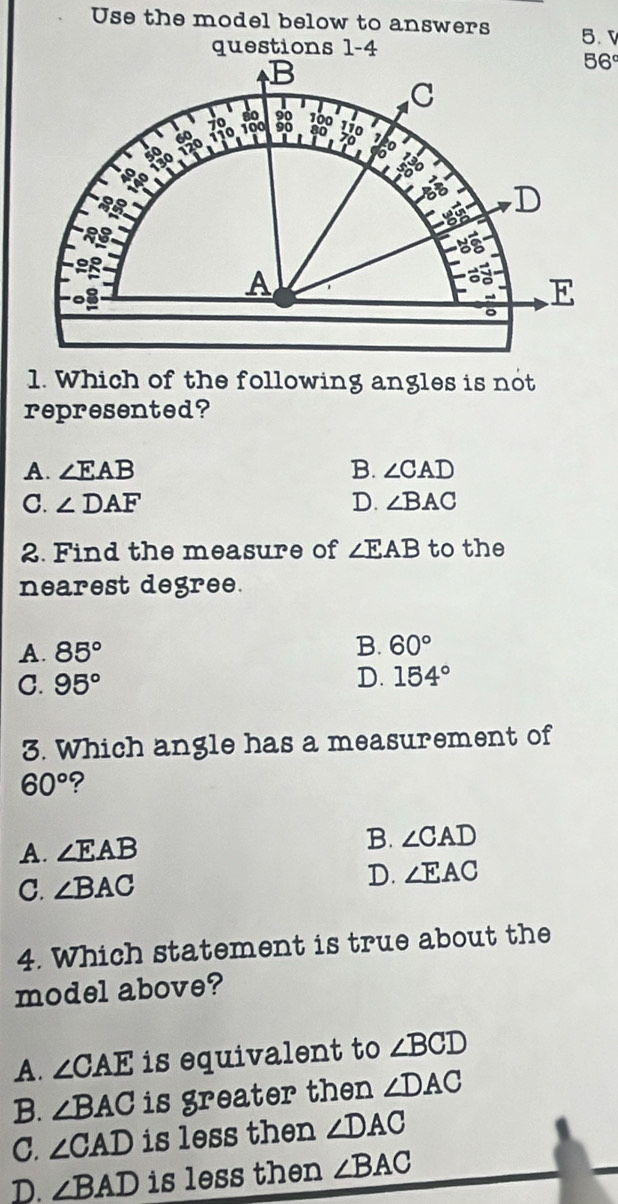 Use the model below to answers 5. 
questions 1-4
1. Which of the following angles is not
represented?
A. ∠ EAB B. ∠ CAD
C. ∠ DAF D. ∠ BAC
2. Find the measure of ∠ EAB to the
nearest degree.
A. 85° B. 60°
C. 95° D. 154°
3. Which angle has a measurement of
60° ?
A. ∠ EAB B. ∠ CAD
C. ∠ BAC
D. ∠ EAC
4. Which statement is true about the
model above?
A. ∠ CAE is equivalent to ∠ BCD
B. ∠ BAC is greater then ∠ DAC
C. ∠ CAD is less then ∠ DAC
D. ∠ BAD is less then ∠ BAC