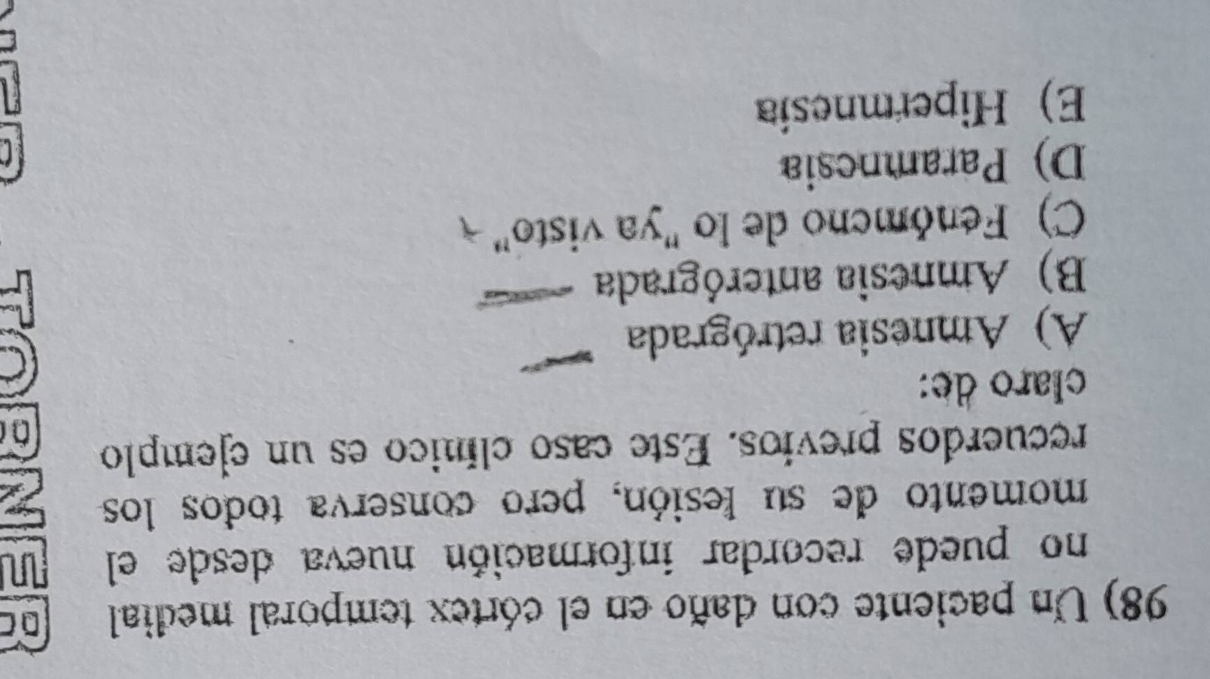Un paciente con daño en el córtex temporal medial D C
no puede recordar información nueva desde el
momento de su lesión, pero conserva todos los
recuerdos previos. Este caso clínico es un ejemplo
claro de:
A) Amnesia retrógrada
B) Amnesia anterógrada
C) Fenómcno de lo "ya visto"
D) Paramnesia
E)Hipermnesia
