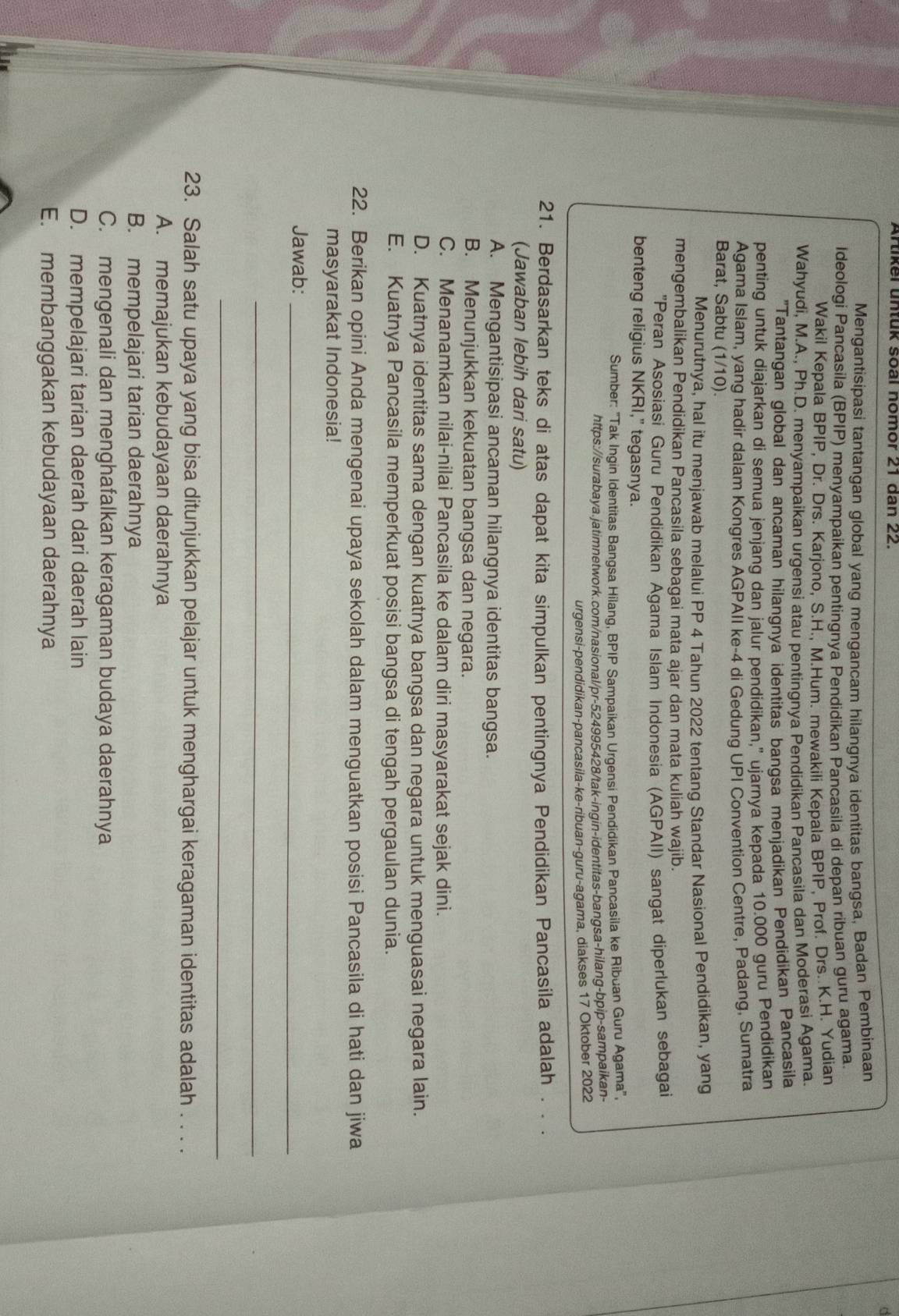 Artiker untük soal nomor 21 dan 22.
Mengantisipasi tantangan global yang mengancam hilandnva identitas bangsa, Badan Pembinaan
Ideologi Pancasila (BPIP) menyampaikan pentingnya Pendidikan Pancasila di depan ribuan guru agama.
Wakil Kepala BPIP, Dr. Drs. Karjono, S.H., M.Hum. mewakili Kepala BPIP, Prof. Drs..K.H. Yudian
Wahyudi, M.A., Ph.D. menyampaikan urgensi atau pentingnya Pendidikan Pancasila dan Moderasi Agama.
"Tantangan global dan ancaman hilangnya identitas bangsa menjadikan Pendidikan Pancasila
penting untuk diajarkan di semua jenjang dan jalur pendidikan,” ujarnya kepada 10.000 guru Pendidikan
Agama Islam, yang hadir dalam Kongres AGPAII ke-4 di Gedung UPI Convention Centre, Padang, Sumatra
Barat, Sabtu (1/10).
Menurutnya, hal itu menjawab melalui PP 4 Tahun 2022 tentang Standar Nasional Pendidikan, yang
mengembalikan Pendidikan Pancasila sebagai mata ajar dan mata kuliah wajib.
'Peran Asosiasi Guru Pendidikan Agama Islam Indonesia (AGPAII) sangat diperlukan sebagai
benteng religius NKRI," tegasnya.
Sumber: "Tak Ingin Identitas Bangsa Hilang, BPIP Sampaikan Urgensi Pendidikan Pancasila ke Ribuan Guru Agama",
https://surabaya.jatimnetwork.com/nasional/pr-524995428/tak-ingin-identitas-bangsa-hilang-bpip-sampaikan-
urgensi-pendidikan-pancasila-ke-ribuan-guru-agama, diakses 17 Oktober 2022
21. Berdasarkan teks di atas dapat kita simpulkan pentingnya Pendidikan Pancasila adalah . . .
(Jawaban lebih dari satu)
A. Mengantisipasi ancaman hilangnya identitas bangsa.
B. Menunjukkan kekuatan bangsa dan negara.
C. Menanamkan nilai-nilai Pancasila ke dalam diri masyarakat sejak dini.
D. Kuatnya identitas sama dengan kuatnya bangsa dan negara untuk menguasai negara lain.
E. Kuatnya Pancasila memperkuat posisi bangsa di tengah pergaulan dunia.
22. Berikan opini Anda mengenai upaya sekolah dalam menguatkan posisi Pancasila di hati dan jiwa
masyarakat Indonesia!
Jawab:_
_
_
23. Salah satu upaya yang bisa ditunjukkan pelajar untuk menghargai keragaman identitas adalah . . . .
A. memajukan kebudayaan daerahnya
B. mempelajari tarian daerahnya
C. mengenali dan menghafalkan keragaman budaya daerahnya
D. mempelajari tarian daerah dari daerah lain
E. membanggakan kebudayaan daerahnya