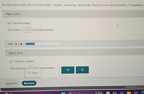 For the above data set, find the mean, median, midrange, and mode. Round to one decimal place, if necessary. 
Part 1 of 4 
(a) Find the mean. 
The mean is 11.6 thousand dollars
Part: 1 / 4 
Part 2 of 4 
(b) Find the median. 
The median theusand dollars. × 5 
Try again 
Skip Part Recheck 
O 2024 McGraw Hill U