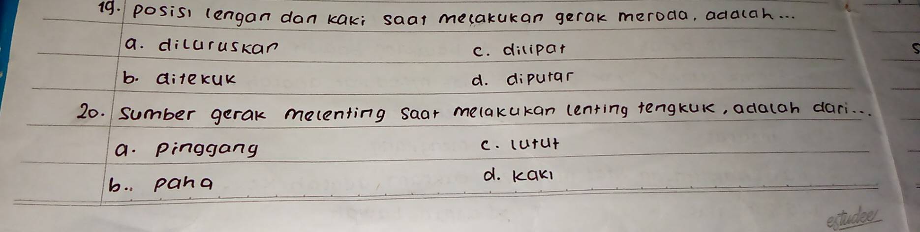 posisi lengan dan kaki saar mecakukan gerak meroda, addlah. . .
a. diluruskan
C. dilipar
b. ditekUk d. dipurar
20. sumber gerak melenting saar melakukan lenting tengkUK, adalah dari. . .
a. Pinggang C. cutut
b. . pana
d. Kaki
extudees