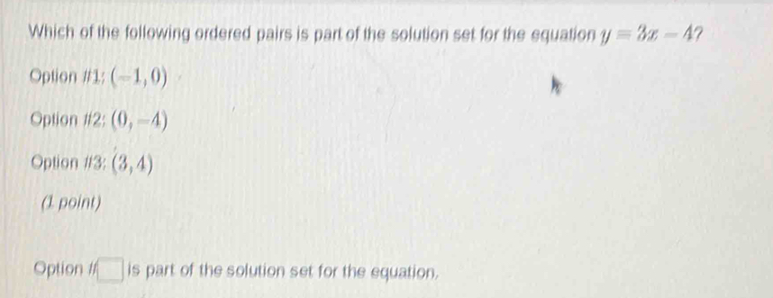 Which of the following ordered pairs is part of the solution set for the equation y=3x-4 ?
Option / /1;(-1,0)
Option 12: (0,-4)
Option 13: (3,4)
(1 point)
Option If□ is part of the solution set for the equation.