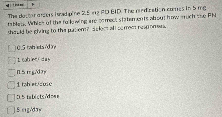 Listen
The doctor orders isradipine 2.5 mg PO BID. The medication comes in 5 mg
tablets. Which of the following are correct statements about how much the PN
should be giving to the patient? Select all correct responses.
0.5 tablets/day
1 tablet/ day
0.5 mg/day
1 tablet/dose
0.5 tablets /dose
5 mg/day