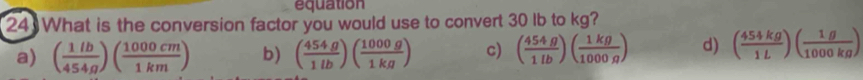 equation
24 What is the conversion factor you would use to convert 30 lb to kg?
a) ( 1lb/454g )( 1000cm/1km ) b) ( 454g/1lb )( 1000g/1kg ) c) ( 454g/1lb )( 1kg/1000g ) d) ( 454kg/1L )( 1g/1000kg )