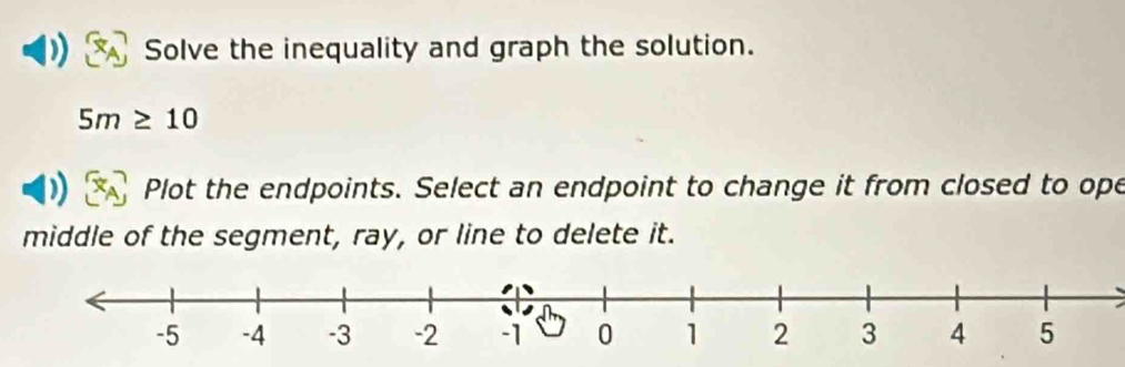 Solve the inequality and graph the solution.
5m≥ 10
Plot the endpoints. Select an endpoint to change it from closed to ope 
middle of the segment, ray, or line to delete it.