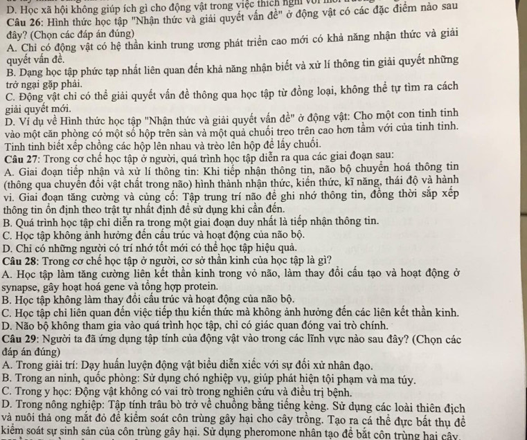 D. Học xã hội không giúp ích gì cho động vật trong việc thích ngh với h
Câu 26: Hình thức học tập "Nhận thức và giải quyết vấn đề" ở động vật có các đặc điểm nào sau
đây? (Chọn các đáp án đúng)
A. Chỉ có động vật có hệ thần kinh trung ương phát triển cao mới có khả năng nhận thức và giải
quyết vấn đề.
B. Dạng học tập phức tạp nhất liên quan đến khả năng nhận biết và xử lí thông tin giải quyết những
trở ngại gặp phải.
C. Động vật chi có thể giải quyết vấn đề thông qua học tập từ đồng loại, không thể tự tìm ra cách
giải quyết mới.
D. Ví dụ về Hình thức học tập "Nhận thức và giải quyết vấn đề" ở động vật: Cho một con tinh tinh
vào một căn phòng có một số hộp trên sàn và một quả chuối treo trên cao hơn tầm với của tinh tinh.
Tinh tinh biết xếp chồng các hộp lên nhau và trèo lền hộp đề lấy chuối.
Câu 27: Trong cơ chế học tập ở người, quá trình học tập diễn ra qua các giai đoạn sau:
A. Giai đoạn tiếp nhận và xử lí thông tin: Khi tiếp nhận thông tin, não bộ chuyển hoá thông tin
(thông qua chuyển đồi vật chất trong não) hình thành nhận thức, kiến thức, kĩ năng, thái độ và hành
vi. Giai đoạn tăng cường và củng cố: Tập trung trí não đề ghi nhớ thông tin, đồng thời sắp xếp
thông tin ồn định theo trật tự nhất định để sử dụng khi cần đến.
B. Quá trình học tập chỉ diễn ra trong một giai đoạn duy nhất là tiếp nhận thông tin.
C. Học tập không ảnh hưởng đến cấu trúc và hoạt động của não bộ.
D. Chi có những người có trí nhớ tốt mới có thể học tập hiệu quả.
Câu 28: Trong cơ chế học tập ở người, cơ sở thần kinh của học tập là gì?
A. Học tập làm tăng cường liên kết thần kinh trong vỏ não, làm thay đồi cấu tạo và hoạt động ở
synapse, gây hoạt hoá gene và tổng hợp protein.
B. Học tập không làm thay đổi cấu trúc và hoạt động của não bộ.
C. Học tập chỉ liên quan đến việc tiếp thu kiến thức mà không ảnh hưởng đến các liên kết thần kinh.
D. Não bộ không tham gia vào quá trình học tập, chỉ có giác quan đóng vai trò chính.
Câu 29: Người ta đã ứng dụng tập tính của động vật vào trong các lĩnh vực nào sau đây? (Chọn các
đáp án đúng)
A. Trong giải trí: Dạy huấn luyện động vật biểu diễn xiếc với sự đối xử nhân đạo.
B. Trong an ninh, quốc phòng: Sử dụng chó nghiệp vụ, giúp phát hiện tội phạm và ma túy.
C. Trong y học: Động vật không có vai trò trong nghiên cứu và điều trị bệnh.
D. Trong nông nghiệp: Tập tính trâu bò trở về chuồng bằng tiếng kẻng. Sử dụng các loài thiên địch
và nuôi thả ong mắt đỏ để kiểm soát côn trùng gây hại cho cây trồng. Tạo ra cá thể đực bất thụ đề
kiểm soát sự sinh sản của côn trùng gây hại. Sử dụng pheromone nhân tạo đề bắt côn trùng hai cây.