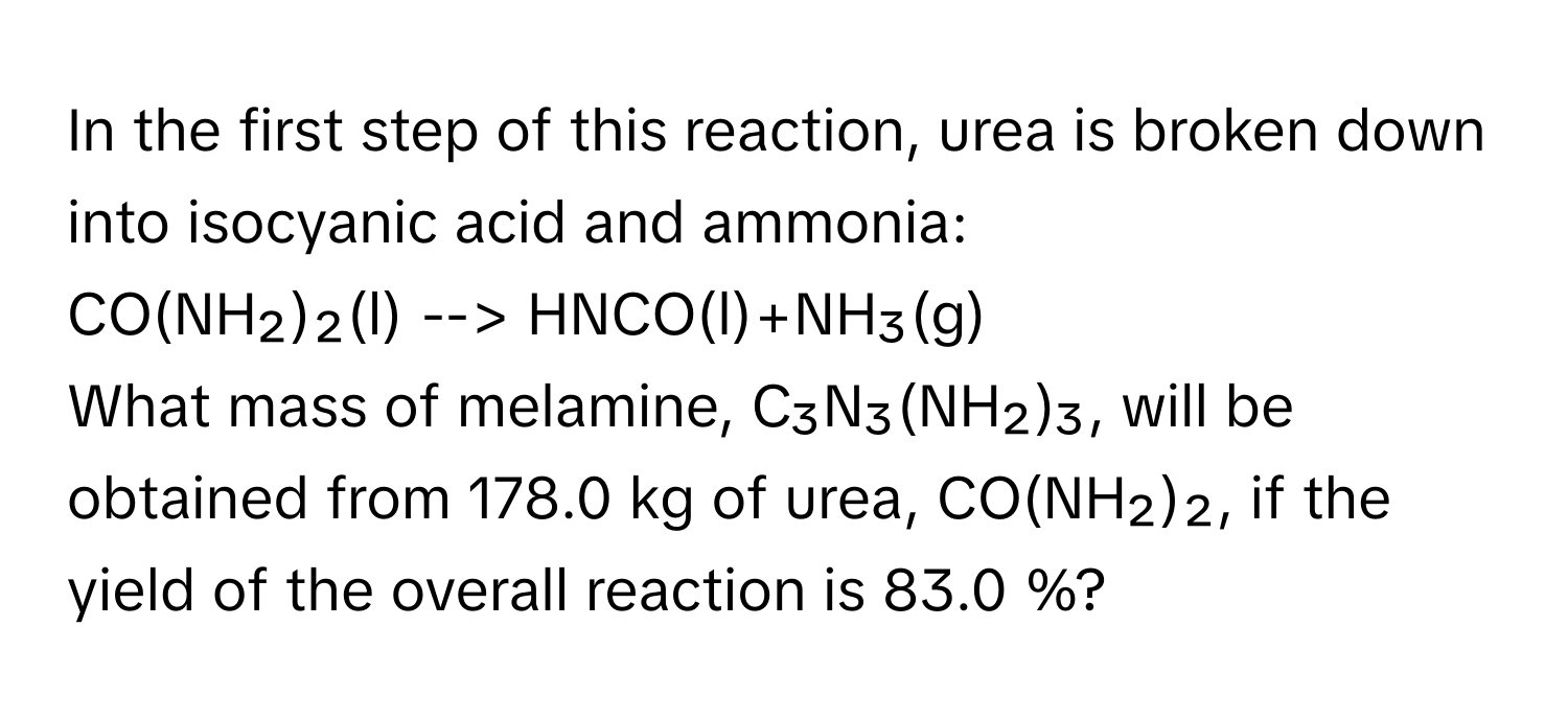 In the first step of this reaction, urea is broken down into isocyanic acid and ammonia:

CO(NH₂)₂(l) --> HNCO(l)+NH₃(g) 
What mass of melamine, C₃N₃(NH₂)₃, will be obtained from 178.0 kg of urea, CO(NH₂)₂, if the yield of the overall reaction is 83.0 %?