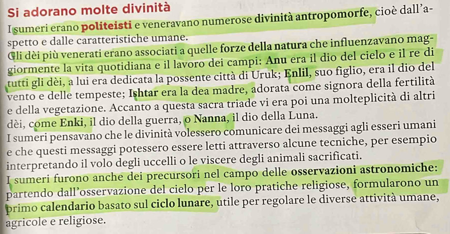 Si adorano molte divinità 
I sumeri erano politeisti e veneravano numerose divinità antropomorfe, cioè dall’a- 
spetto e dalle caratteristiche umane. 
Gli dèi più venerati erano associati a quelle forze della natura che influenzavano mag- 
giormente la vita quotidiana e il lavoro dei campi: Anu era il dio del cielo e il re di 
tutti gli dèi, a lui era dedicata la possente città di Uruk; Enlil, suo figlio, era il dio del 
vento e delle tempeste; Ishtar era la dea madre, adorata come signora della fertilità 
e della vegetazione. Accanto a questa sacra triade vi era poi una molteplicità di altri 
dèi, come Enki, il dio della guerra, o Nanna, il dio della Luna. 
I sumeri pensavano che le divinità volessero comunicare dei messaggi agli esseri umani 
e che questi messaggi potessero essere letti attraverso alcune tecniche, per esempio 
interpretando il volo degli uccelli o le viscere degli animali sacrificati. 
I sumeri furono anche dei precursori nel campo delle osservazioni astronomiche: 
partendo dall’osservazione del cielo per le loro pratiche religiose, formularono un 
primo calendario basato sul ciclo lunare, utile per regolare le diverse attività umane, 
agricole e religiose.