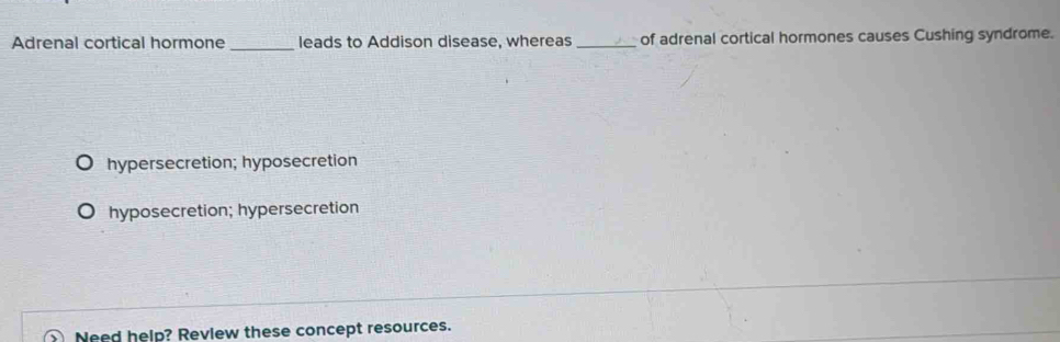 Adrenal cortical hormone _leads to Addison disease, whereas_ of adrenal cortical hormones causes Cushing syndrome.
hypersecretion; hyposecretion
hyposecretion; hypersecretion
① Need help? Revlew these concept resources.