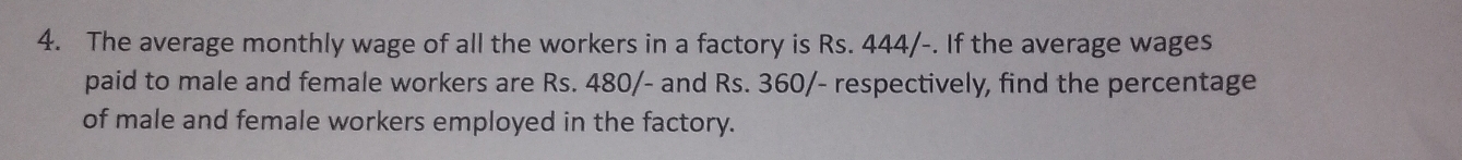 The average monthly wage of all the workers in a factory is Rs. 444/-. If the average wages 
paid to male and female workers are Rs. 480/- and Rs. 360/- respectively, find the percentage 
of male and female workers employed in the factory.