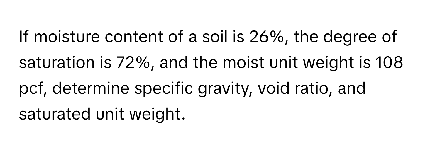 If moisture content of a soil is 26%, the degree of saturation is 72%, and the moist unit weight is 108 pcf, determine specific gravity, void ratio, and saturated unit weight.