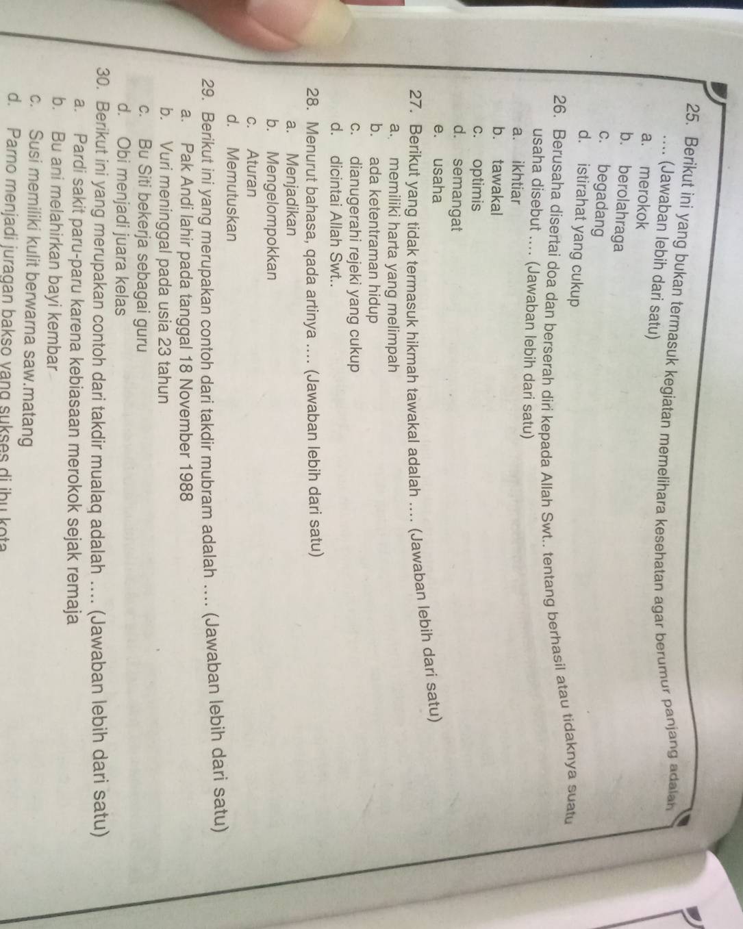 Berikut ini yang bukan termasuk kegiatan memelihara kesehatan agar berumur panjang adalan
.... (Jawaban lebih dari satu)
a. merokok
b. berolahraga
c. begadang
d. istirahat yang cukup
26. Berusaha disertai doa dan berserah diri kepada Allah Swt.. tentang berhasil atau tidaknya suatu
usaha disebut .... (Jawaban lebih dari satu)
a. ikhtiar
b. tawakal
c. optimis
d. semangat
e. usaha
27. Berikut yang tidak termasuk hikmah tawakal adalah ... (Jawaban lebih dari satu)
a. memiliki harta yang melimpah
b. ada ketentraman hidup
c. dianugerahi rejeki yang cukup
d. dicintai Allah Swt..
28. Menurut bahasa, qada artinya .... (Jawaban lebih dari satu)
a. Menjadikan
b. Mengelompokkan
c. Aturan
d. Memutuskan
29. Berikut ini yang merupakan contoh dari takdir mubram adalah ... (Jawaban lebih dari satu)
a. Pak Andi lahir pada tanggal 18 November 1988
b. Vuri meninggal pada usia 23 tahun
c. Bu Siti bekerja sebagai guru
d. Obi menjadi juara kelas
30. Berikut ini yang merupakan contoh dari takdir mualaq adalah .... (Jawaban lebih dari satu)
a. Pardi sakit paru-paru karena kebiasaan merokok sejak remaja
b. Bu ani melahirkan bayi kembar
c. Susi memiliki kulit berwarna saw.matang
d. Parno menjadi juragan bakso yang sukses di ibu kota