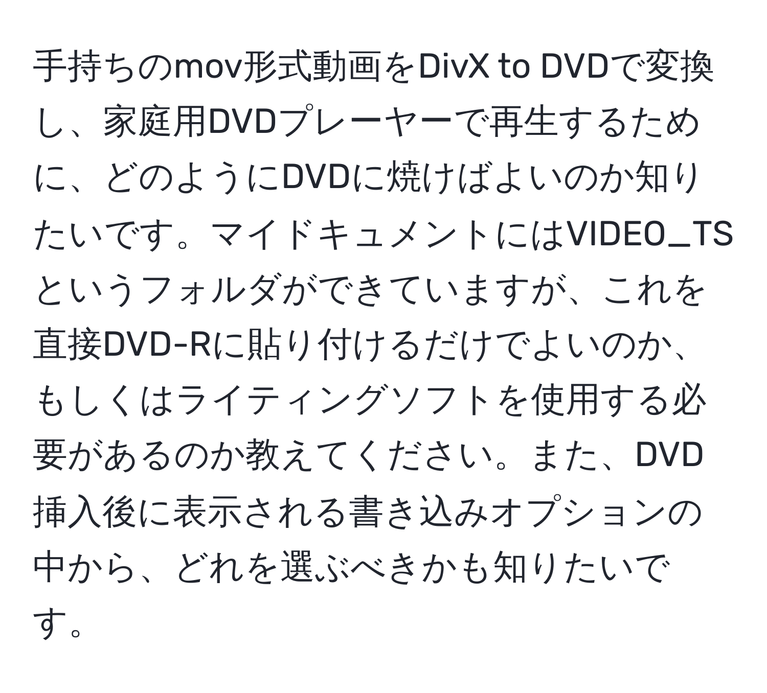 手持ちのmov形式動画をDivX to DVDで変換し、家庭用DVDプレーヤーで再生するために、どのようにDVDに焼けばよいのか知りたいです。マイドキュメントにはVIDEO_TSというフォルダができていますが、これを直接DVD-Rに貼り付けるだけでよいのか、もしくはライティングソフトを使用する必要があるのか教えてください。また、DVD挿入後に表示される書き込みオプションの中から、どれを選ぶべきかも知りたいです。