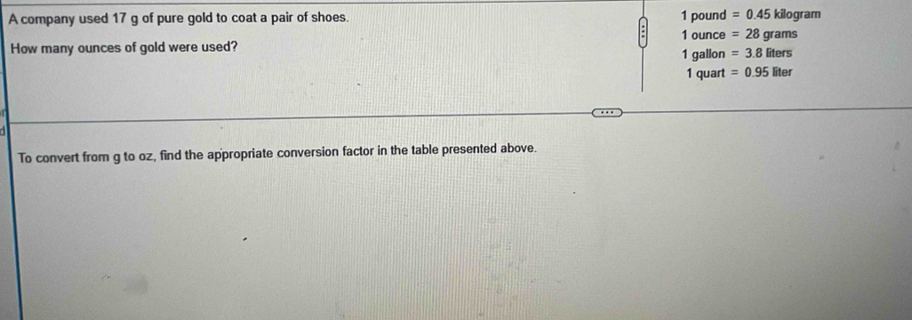 1 pound
A company used 17 g of pure gold to coat a pair of shoes. =0.45 kilogram
1 ounce =28grams
How many ounces of gold were used? 1 gallon =3.8liters
1 quart =0.95liter
To convert from g to oz, find the appropriate conversion factor in the table presented above.